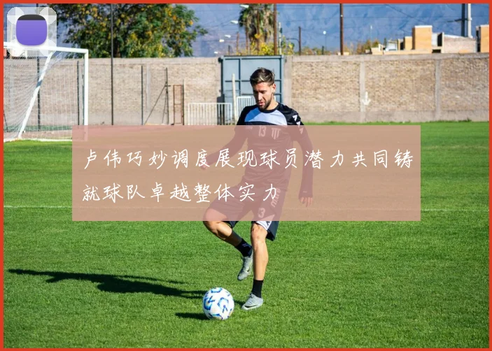 卢伟巧妙调度展现球员潜力共同铸就球队卓越整体实力