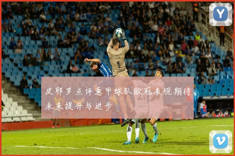 皮耶罗点评意甲球队欧冠表现期待未来提升与进步