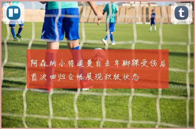 阿森纳小将道曼自去年脚踝受伤后首次回归合练展现积极状态