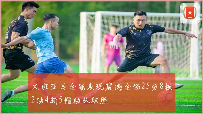 文班亚马全能表现震撼全场25分8板2助4断5帽助队取胜