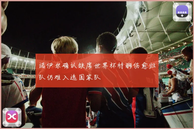 诺伊尔确认缺席世界杯特狮伤愈归队仍难入选国家队