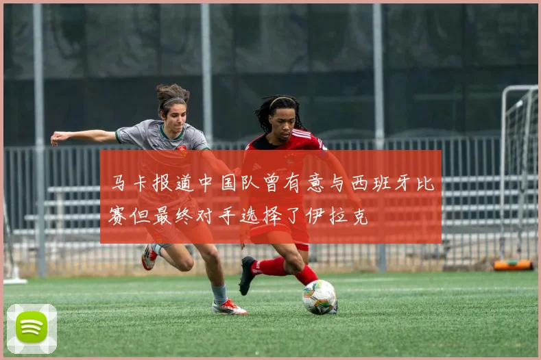 马卡报道中国队曾有意与西班牙比赛但最终对手选择了伊拉克