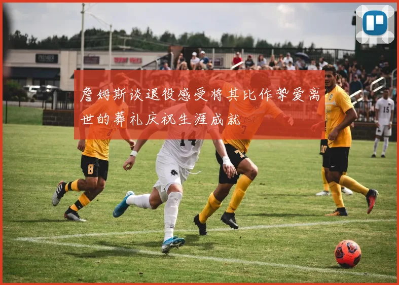 詹姆斯谈退役感受将其比作挚爱离世的葬礼庆祝生涯成就