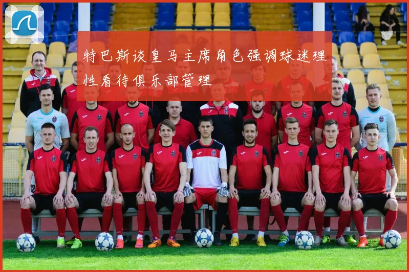 特巴斯谈皇马主席角色强调球迷理性看待俱乐部管理