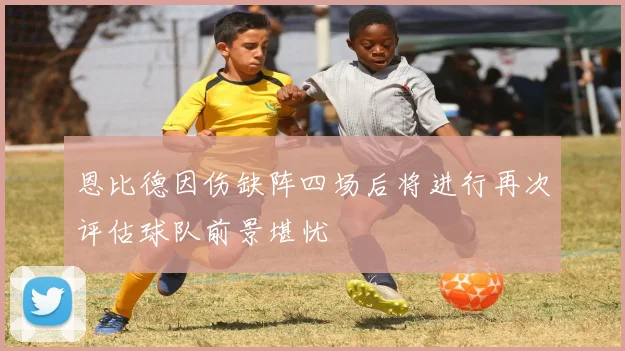 恩比德因伤缺阵四场后将进行再次评估球队前景堪忧