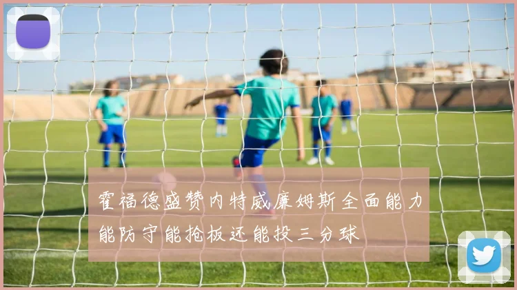 霍福德盛赞内特威廉姆斯全面能力能防守能抢板还能投三分球