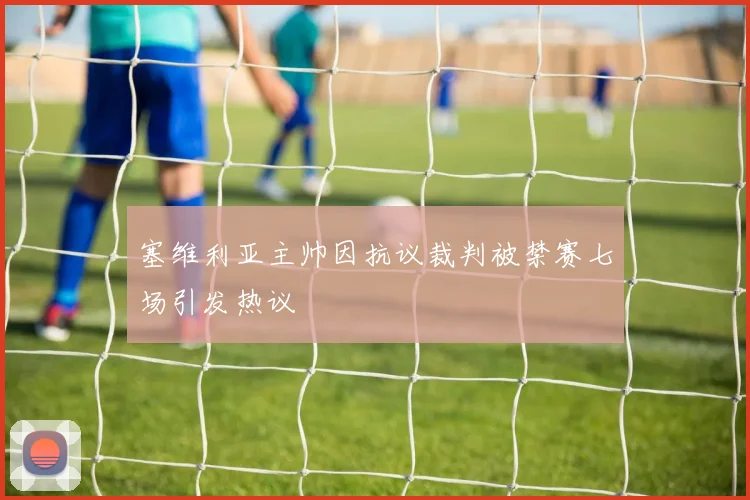 塞维利亚主帅因抗议裁判被禁赛七场引发热议