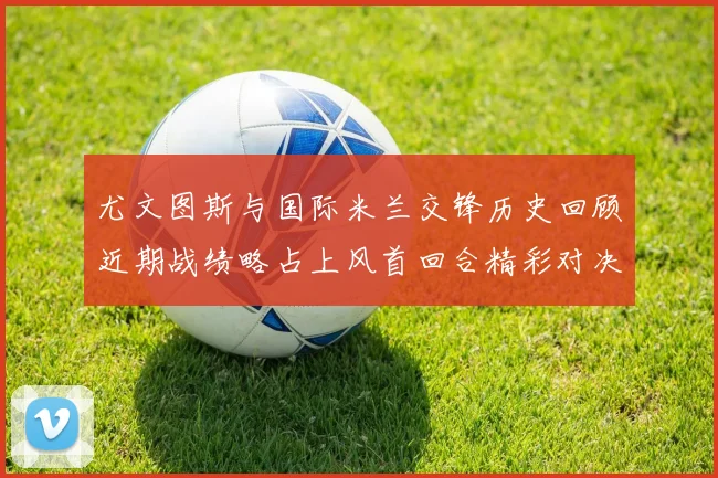 尤文图斯与国际米兰交锋历史回顾近期战绩略占上风首回合精彩对决回顾