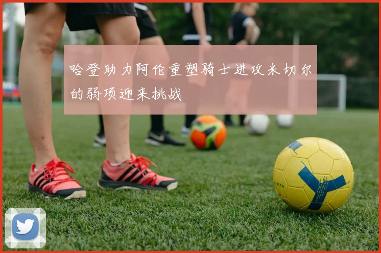 哈登助力阿伦重塑骑士进攻米切尔的弱项迎来挑战