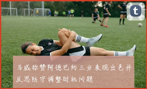 马威称赞阿德巴约三分表现出色并反思防守调整时机问题