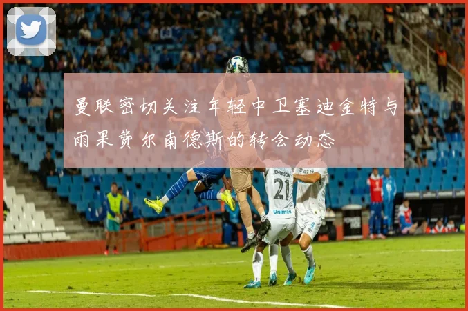 曼联密切关注年轻中卫塞迪金特与雨果费尔南德斯的转会动态