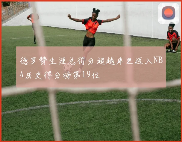 德罗赞生涯总得分超越库里迈入NBA历史得分榜第19位