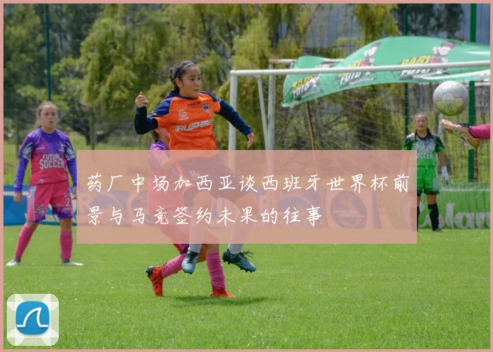 药厂中场加西亚谈西班牙世界杯前景与马竞签约未果的往事