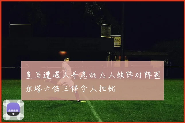 皇马遭遇人手危机九人缺阵对阵塞尔塔六伤三停令人担忧