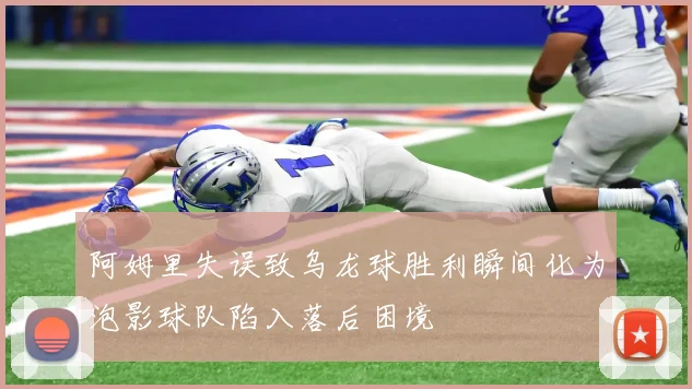 阿姆里失误致乌龙球胜利瞬间化为泡影球队陷入落后困境