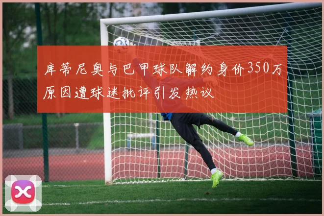 库蒂尼奥与巴甲球队解约身价350万原因遭球迷批评引发热议