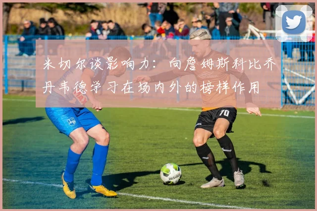 米切尔谈影响力：向詹姆斯科比乔丹韦德学习在场内外的榜样作用