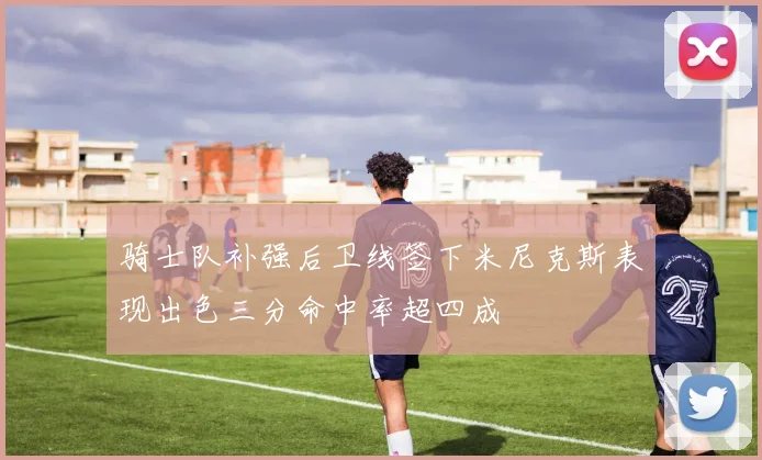 骑士队补强后卫线签下米尼克斯表现出色三分命中率超四成