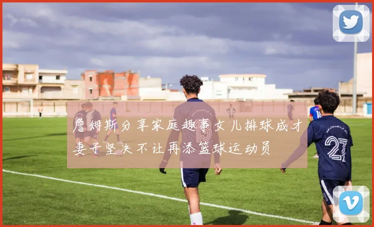 詹姆斯分享家庭趣事女儿排球成才妻子坚决不让再添篮球运动员