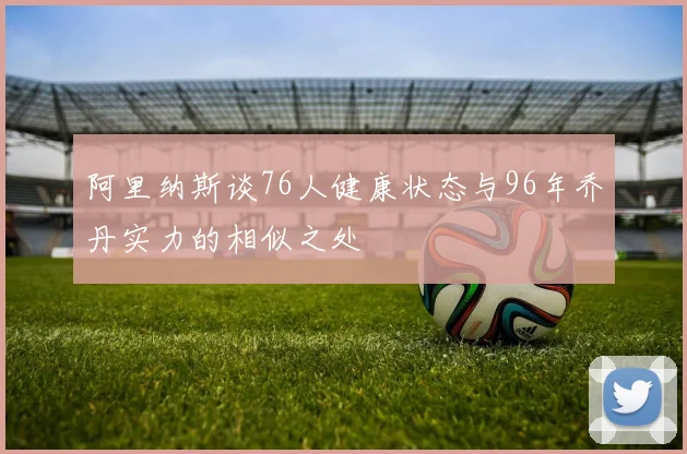 阿里纳斯谈76人健康状态与96年乔丹实力的相似之处
