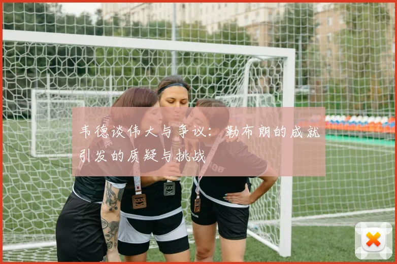 韦德谈伟大与争议：勒布朗的成就引发的质疑与挑战